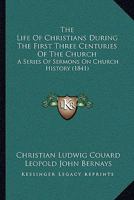 The Life of Christians During the First Three Centuries of the Church 116510749X Book Cover