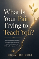 What Is Your Pain Trying to Teach You?: A Principle-Based Guide to Turning Struggle, Setbacks, and Inner Wounds Into Wisdom, Strength, and Growth B0H2YTKTV8 Book Cover