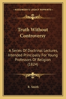 Truth Without Controversy: A Series Of Doctrinal Lectures, Intended Principally For Young Professors Of Religion 1275650104 Book Cover