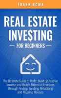 Real Estate Investing For Beginners: The Ultimate Guide to Profit, Build Up Passive Income and Reach Financial Freedom through Finding, Funding, Rehabbing and Flipping Houses 1706422644 Book Cover