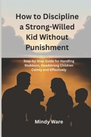 HOW TO DISCIPLINE A STRONG-WILLED KID WITHOUT PUNISHMENT: Step-by-step Guide for Handling Stubborn, Headstrong Children Calmly and Effectively B0GTQ49G7F Book Cover