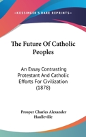 The Future Of Catholic Peoples: An Essay Contrasting Protestant And Catholic Efforts For Civilization 1165688387 Book Cover