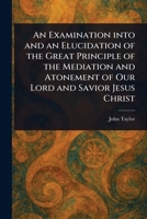 An Examination Into and an Elucidation of the Great Principle of the Mediation and Atonement of Our Lord and Savior Jesus Christ 1023173344 Book Cover