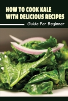 How To Cook Kale With Delicious Recipes: Guide For Beginner: Kale Cooking Ideas B09BYDQDKH Book Cover