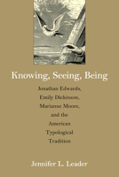 Knowing, Seeing, Being: Jonathan Edwards, Emily Dickinson, Marianne Moore, and the American Typological Tradition 1625341806 Book Cover