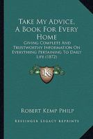 Take My Advice, A Book For Every Home: Giving Complete And Trustworthy Information On Everything Pertaining To Daily Life 1165119234 Book Cover