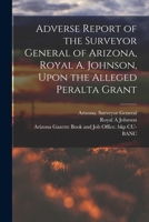 Adverse Report of the Surveyor General of Arizona, Royal A. Johnson, Upon the Alleged Peralta Grant B0BQ7MFW98 Book Cover