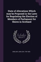 State of Alterations Which May Be Proposed in the Laws for Regulating the Election of Members of Parliament for Shires in Scotland 1170611850 Book Cover