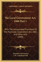 The Local Government Act, 1888 Part 1: With The Incorporated Provisions Of The Municipal Corporations Act, 1882, And Other Acts 1167252195 Book Cover