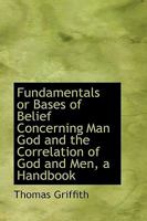 Fundamentals or Bases of Belief Concerning Man God and the Correlation of God and Men, a Handbook 1164028928 Book Cover