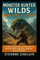 Monster Hunter: Wilds – Hunt Like a Legend: The Only Guide You’ll Ever Need to Master Every Monster, Weapon, and Wild Biome B0FL2HWDV8 Book Cover