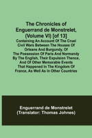 The Chronicles of Enguerrand de Monstrelet, (Volume VI) [of 13]; Containing an account of the cruel civil wars between the houses of Orleans and ... expulsion thence, and of other memorable ev 9355349025 Book Cover