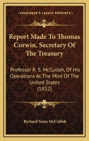 Report Made To Thomas Corwin, Secretary Of The Treasury: Professor R. S. McCulloh, Of His Operations At The Mint Of The United States 116482581X Book Cover