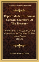 Report Made To Thomas Corwin, Secretary Of The Treasury: Professor R. S. McCulloh, Of His Operations At The Mint Of The United States 116482581X Book Cover