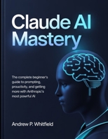 Claude AI Mastery: The Complete Beginner's Guide to Prompting, Productivity, and Getting More Done with Anthropic's Most Powerful AI B0GWL3KV82 Book Cover