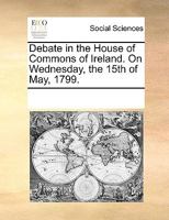 Debate in the House of Commons of Ireland. On Wednesday, the 15th of May, 1799. 117023383X Book Cover