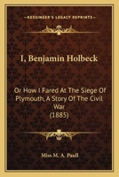 I, Benjamin Holbeck: Or How I Fared At The Siege Of Plymouth, A Story Of The Civil War 0548866236 Book Cover