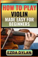 HOW TO PLAY VIOLIN MADE EASY FOR BEGINNERS: Complete Step By Step Guide To Learn And Perfect Your Violin Play Ability From Scratch B0CTBWRJC1 Book Cover