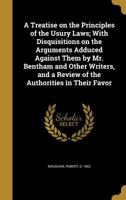 A Treatise on the Principles of the Usury Laws; With Disquisitions on the Arguments Adduced Against Them by Mr. Bentham and Other Writers, and a Review of the Authorities in Their Favor 1356332994 Book Cover