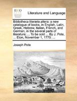 Bibliotheca literaria altera: a new catalogue of books, in English, Latin, Greek, Hebrew, Italian, French, and German, in the several parts of ... By J. Pote, ... Eton, November 1, 1770. ... 1170412742 Book Cover