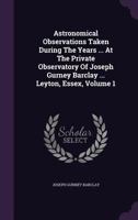 Astronomical Observations Taken During The Years ... At The Private Observatory Of Joseph Gurney Barclay ... Leyton, Essex, Volume 1 1348262273 Book Cover