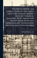 The Metal Mixer, the Easiest, Simplest and Most Exact Method of Mixing Iron by Chemical Analysis, With Tables and Ready Made Mixtures. Indispensable to Molders, Melters and Foundry Men 102411354X Book Cover