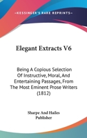 Elegant Extracts V6: Being A Copious Selection Of Instructive, Moral, And Entertaining Passages, From The Most Eminent Prose Writers 1166181537 Book Cover