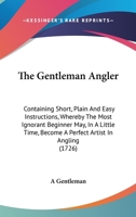 The Gentleman Angler: Containing Short, Plain And Easy Instructions, Whereby The Most Ignorant Beginner May, In A Little Time, Become A Perfect Artist In Angling 1165091216 Book Cover