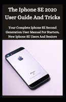 The iPhone SE 2020 User Guide And Tricks: Your Complete iPhone SE Second Generation User Manual For Starters , New iPhone SE Users And Seniors B08S52MH1G Book Cover