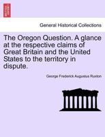 The Oregon Question. A glance at the respective claims of Great Britain and the United States to the territory in dispute. 1241594090 Book Cover