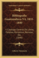 Bibliografia Guatemalteca V4, 1831-1840: Y Catalogo General De Libros, Folletos, Periodicos, Revistas, Etc. (1840) 1161026231 Book Cover