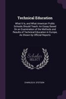 Technical Education: What It Is, and What American Public Schools Should Teach: An Essay Based on an Examination of the Methods and Results of Technical Education in Europe, as Shown by Official Repor 1377447383 Book Cover