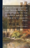 A Brief Discourse of the Troubles Begun at Frankfort in the Year 1554, About the Book of Common Pray 1020912308 Book Cover
