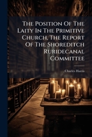 The Position Of The Laity In The Primitive Church, The Report Of The Shoreditch Ruridecanal Committee... 1276512937 Book Cover
