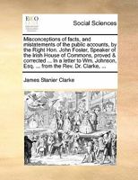 Misconceptions of facts, and mistatements of the public accounts, by the Right Hon. John Foster, Speaker of the Irish House of Commons, proved & ... Esq. ... from the Rev. Dr. Clarke, ... 1170827128 Book Cover