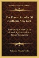 The Forest Arcadia of Northern New York: Embracing a View of Its Mineral, Agricultural, and Timber R 1022102850 Book Cover