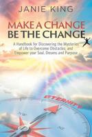 Make a Change, Be the Change: A Handbook for Discovering the Mysteries of Life to Overcome Obstacles; And Empower Your Soul, Dreams and Purpose 1546505652 Book Cover