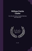 William Fairlie Clarke: His Life and Letters, Hospital Sketches and Addresses 1014746752 Book Cover