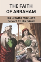 The Faith Of Abraham: His Growth From God's Servant To His Friend: Abraham'S Acts Of Faith In God B098RYTV5T Book Cover