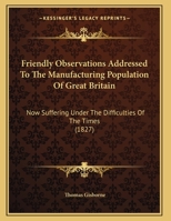 Friendly Observations Addressed To The Manufacturing Population Of Great Britain: Now Suffering Under The Difficulties Of The Times 1164652680 Book Cover