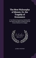 The New Philosophy of Money, Or, the Tragedy of Economics: A Text Book of Economics Dealing With the Nature and Office of Money and the Correct Method of Its Supply 1022672142 Book Cover
