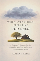 When Everything Feels Like Too Much: A Caregiver’s Guide to Staying Grounded, Resilient, and Present Under Chronic Stress B0GQMLTCDH Book Cover