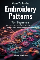 How To Make Embroidery Patterns For Beginners: Follow Stepwise Techniques to Create Elegant, Decorative Stitchwork Projects That Are Fun and Easy to Complete B0H2RCTCZS Book Cover