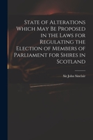 State of Alterations Which May Be Proposed in the Laws for Regulating the Election of Members of Parliament for Shires in Scotland 1170611850 Book Cover