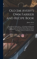 Old Jim Avery's own Farrier and Recipe Book: ... Disclosing the Whole Secret ... of Training and Educating the Horse: Together With Hints Onbreeding a 1017471908 Book Cover
