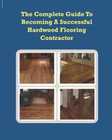 The Complete Guide To Becoming A Successful Hardwood Flooring Contractor 144952267X Book Cover