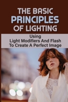The Basic Principles Of Lighting: Using Light Modifiers And Flash To Create A Perfect Image: Using Light Modifiers And Reflectors B09DJCM667 Book Cover