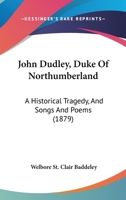 John Dudley, Duke Of Northumberland: A Historical Tragedy, And Songs And Poems 1437063047 Book Cover