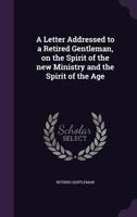 A Letter Addressed to a Retired Gentleman on the Spirit of the New Ministry and the Spirit of the Age ... 1342217926 Book Cover