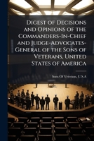 Digest of Decisions and Opinions of the Commanders-In-Chief and Judge-Advocates-General of the Sons of Veterans, United States of America 1148137386 Book Cover